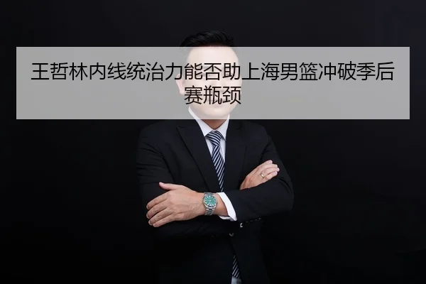 王哲林内线统治力能否助上海男篮冲破季后赛瓶颈