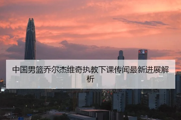 中国男篮乔尔杰维奇执教下课传闻最新进展解析
